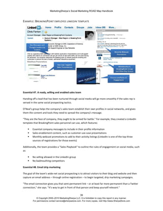 MarketingSherpa’s Social Marketing ROAD Map Handbook
39
© Copyright 2000–2010 MarketingSherpa LLC. It is forbidden to copy this report in any manner.
For permissions contact service@sherpastore.com. For more copies, visit http://www.SherpaStore.com
EXAMPLE: BREAKINGPOINT EMPLOYEE LINKEDIN TEMPLATE
Essential #7. A ready, willing and enabled sales team
Handing off a lead that has been nurtured through social media will go more smoothly if the sales rep is
versed in the same social prospecting tactics.
O’Neal’s group helps the company’s sales team establish their own profiles in social networks, and gives
them the content and tools they need to spread the company’s message.
"They are the face of company, they ought to be armed for battle." For example, they created a LinkedIn
template that BreakingPoint sales personnel can use, which features:
 Essential company messages to include in their profile information
 Sales-enablement content, such as customer use-case presentations
 Monthly webcast promotions to add to their activity listings (LinkedIn is one of the top three
sources of registrations for those events)
Additionally, the team provides a "Sales Playbook" to outline the rules of engagement on social media, such
as:
 No selling allowed in the LinkedIn group
 No badmouthing competitors
Essential #8. Email drip marketing
The goal of the team’s wide-net social prospecting is to attract visitors to their blog and website and then
capture an email address – through online registration – to begin targeted, drip marketing campaigns.
"The email connection gives you that semi-permanent link – or at least far more permanent than a Twitter
connection," she says. "It’s way to get in front of that person and keep yourself relevant."
 