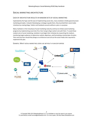 MarketingSherpa’s Social Marketing ROAD Map Handbook
4
© Copyright 2000–2010 MarketingSherpa LLC. It is forbidden to copy this report in any manner.
For permissions contact service@sherpastore.com. For more copies, visit http://www.SherpaStore.com
SOCIAL MARKETING ARCHITECTURE
LACK OF ARCHITECTURE RESULTS IN RANDOM ACTS OF SOCIAL MARKETING
Captivated by the hype and the ease of implementing social sites, many marketers initially ignored proven
marketing principles. Instead of developing a strategy to guide them, they launched their social media
initiatives by creating blogs, Twitter and Facebook accounts without a plan or a purpose.
Many marketers in the trial phase of social marketing maturity continue to initiate social marketing
programs by implementing social sites first, then trying to figure what to do with them. To avoid these
random acts of social marketing, marketers must begin their initiatives by researching the medium,
monitoring target audiences to determine realistic objectives, and formulating a tactical plan of action.
Then and only then should they design an architecture and roll out the social media sites required to
implement the plan.
EXAMPLE: WHAT SOCIAL MARKETING LOOKS LIKE WITHOUT A PLAN OR PURPOSE
 