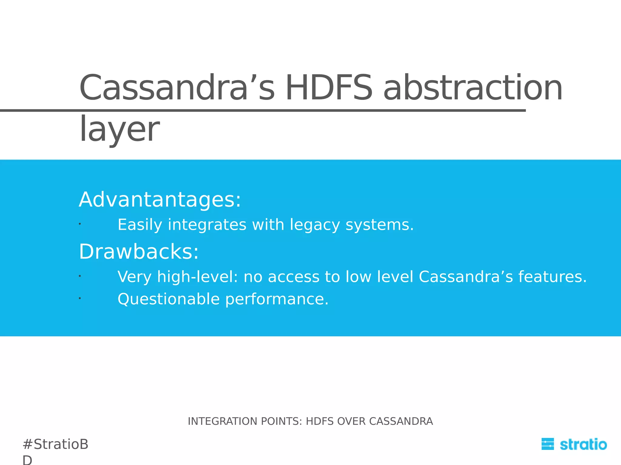 Cassandra’s HDFS abstraction
layer
Advantantages:
•

Easily integrates with legacy systems.

Drawbacks:
•
•

Very high-level: no access to low level Cassandra’s features.
Questionable performance.

INTEGRATION POINTS: HDFS OVER CASSANDRA

#StratioB

 
