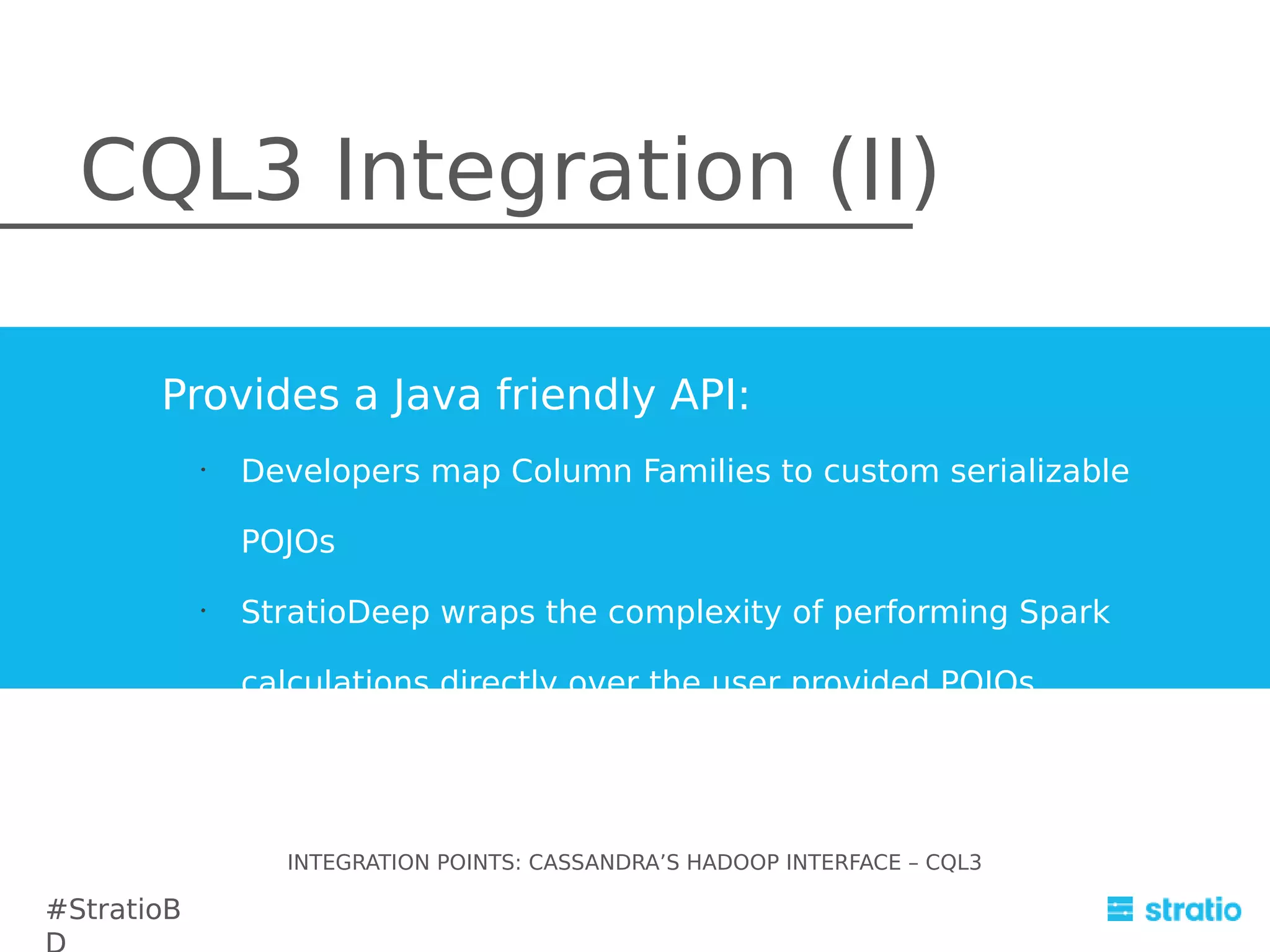 CQL3 Integration (II)
Provides a Java friendly API:
•

Developers map Column Families to custom serializable
POJOs

•

StratioDeep wraps the complexity of performing Spark
calculations directly over the user provided POJOs.

INTEGRATION POINTS: CASSANDRA’S HADOOP INTERFACE – CQL3

#StratioB

 
