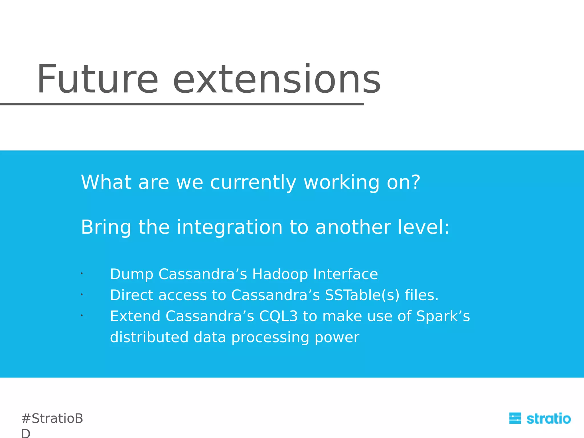 Future extensions
What are we currently working on?
Bring the integration to another level:
•
•
•

#StratioB

Dump Cassandra’s Hadoop Interface
Direct access to Cassandra’s SSTable(s) files.
Extend Cassandra’s CQL3 to make use of Spark’s
distributed data processing power

 