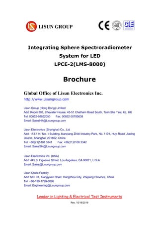 Brochure
10/18/2019
Global Office of Lisun Electronics Inc.
http://www.Lisungroup.com
Lisun Group (Hong Kong) Limited
Add: Room 803, Chevalier House, 45-51 Chatham Road South, Tsim Sha Tsui, KL, HK
Tel: 00852-68852050 Fax: 00852-30785638
Email: SalesHK@Lisungroup.com
Lisun Electronics (Shanghai) Co., Ltd
Add: 113-114, No. 1 Building, Nanxiang Zhidi Industry Park, No. 1101, Huyi Road, Jiading
District, Shanghai, 201802, China
Tel: +86(21)5108 3341 Fax: +86(21)5108 3342
Email: SalesSH@Lisungroup.com
Lisun Electronics Inc. (USA)
Add: 445 S. Figueroa Street, Los Angeless, CA 90071, U.S.A.
Email: Sales@Lisungroup.com
Lisun China Factory
Add: NO. 37, Xiangyuan Road, Hangzhou City, Zhejiang Province, China
Tel: +86-189-1799-6096
Email: Engineering@Lisungroup.com
Leader in Lighting & Electrical Test Instruments
Rev. 10/18/2019
Integrating Sphere Spectroradiometer
System for LED
LPCE-2(LMS-8000)
 