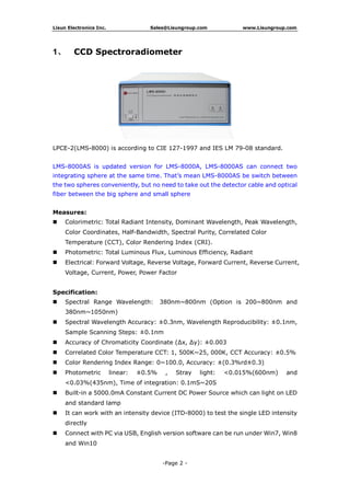 Lisun Electronics Inc. Sales@Lisungroup.com www.Lisungroup.com
-Page 2 -
1、 CCD Spectroradiometer
LPCE-2(LMS-8000) is according to CIE 127-1997 and IES LM 79-08 standard.
LMS-8000AS is updated version for LMS-8000A, LMS-8000AS can connect two
integrating sphere at the same time. That’s mean LMS-8000AS be switch between
the two spheres conveniently, but no need to take out the detector cable and optical
fiber between the big sphere and small sphere
Measures:
 Colorimetric: Total Radiant Intensity, Dominant Wavelength, Peak Wavelength,
Color Coordinates, Half-Bandwidth, Spectral Purity, Correlated Color
Temperature (CCT), Color Rendering Index (CRI).
 Photometric: Total Luminous Flux, Luminous Efficiency, Radiant
 Electrical: Forward Voltage, Reverse Voltage, Forward Current, Reverse Current,
Voltage, Current, Power, Power Factor
Specification:
 Spectral Range Wavelength: 380nm~800nm (Option is 200~800nm and
380nm~1050nm)
 Spectral Wavelength Accuracy: ±0.3nm, Wavelength Reproducibility: ±0.1nm,
Sample Scanning Steps: ±0.1nm
 Accuracy of Chromaticity Coordinate (Δx, Δy): ±0.003
 Correlated Color Temperature CCT: 1, 500K~25, 000K, CCT Accuracy: ±0.5%
 Color Rendering Index Range: 0~100.0, Accuracy: ±(0.3%rd±0.3)
 Photometric linear: ±0.5% , Stray light: <0.015%(600nm) and
<0.03%(435nm), Time of integration: 0.1mS~20S
 Built-in a 5000.0mA Constant Current DC Power Source which can light on LED
and standard lamp
 It can work with an intensity device (ITD-8000) to test the single LED intensity
directly
 Connect with PC via USB, English version software can be run under Win7, Win8
and Win10
 