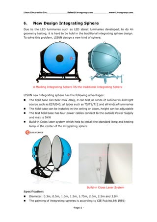 Lisun Electronics Inc. Sales@Lisungroup.com www.Lisungroup.com
-Page 5 -
6、 New Design Integrating Sphere
Due to the LED luminaries such as LED street luminaries developed, to do 4π
geometry testing, it is hard to be hold in the traditional integrating sphere design.
To solve this problem, LISUN design a new kind of sphere.
A Molding Integrating Sphere VS the traditional Integrating Sphere
LISUN new Integrating sphere has the following advantages:
 The hold base can bear max 20kg, it can test all kinds of luminaires and light
source such as E27/E40, all tubes such as T5/T8/T12 and all kinds of luminaries
 The hold base can be installed in the ceiling or down, height can be adjustable
 The test hold base has four power cables connect to the outside Power Supply
and max is 5KW
 Build-in Cross laser system which help to install the standard lamp and testing
lamp in the center of the integrating sphere
Build-in Cross Laser System
Specification:
 Diameter: 0.3m, 0.5m, 1.0m, 1.5m, 1.75m, 2.0m, 2.5m and 3.0m
 The painting of integrating spheres is according to CIE Pub.No.84(1989)
 