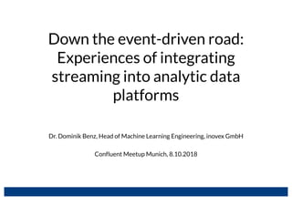 Down the event-driven road:
Experiences of integrating
streaming into analytic data
platforms
Dr. Dominik Benz, Head of Machine Learning Engineering, inovex GmbH
Confluent Meetup Munich, 8.10.2018
 