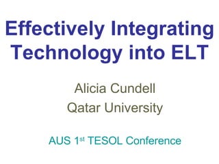 Effectively Integrating Technology into ELT Alicia Cundell Qatar University AUS 1 st  TESOL Conference 