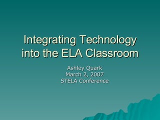 Integrating Technology into the ELA Classroom Ashley Quark March 2, 2007 STELA Conference 