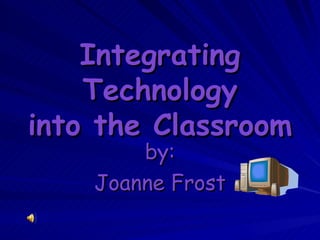 Integrating Technology into the Classroom by: Joanne Frost 