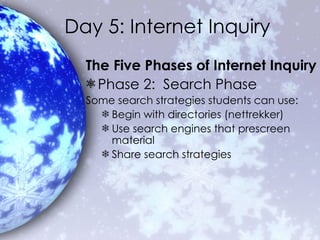 Day 5: Internet Inquiry The Five Phases of Internet Inquiry Phase 2:  Search Phase Some search strategies students can use: Begin with directories (nettrekker) Use search engines that prescreen material Share search strategies 