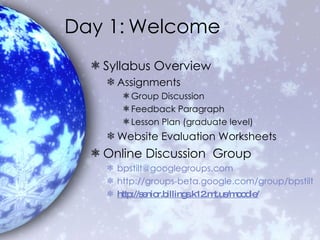 Day 1: Welcome Syllabus Overview Assignments Group Discussion Feedback Paragraph Lesson Plan (graduate level) Website Evaluation Worksheets Online Discussion  Group [email_address] http://groups-beta.google.com/group/bpstilt http://senior.billings.k12. mt . us/moodle/ 