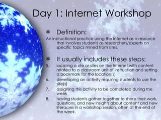 Day 1: Internet Workshop Definition: An instructional practice using the Internet as a resource that involves students as researchers/experts on specific topics mined from sites.  It usually includes these steps:   locating a site or sites on the Internet with content related to a classroom unit of instruction and setting a bookmark for the location(s)  developing an activity requiring students to use the site(s)  assigning this activity to be completed during the week  having students gather together to share their work, questions, and new insights about content and new literacies in a workshop session, often at the end of the week. 