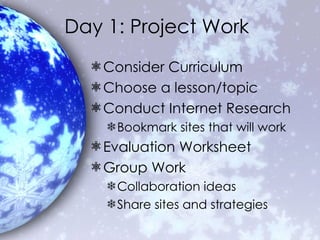 Day 1: Project Work Consider Curriculum Choose a lesson/topic Conduct Internet Research Bookmark sites that will work Evaluation Worksheet Group Work Collaboration ideas Share sites and strategies 