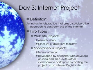 Day 3: Internet Project Definition: An instructional practice that uses a collaborative approach to classroom use of the Internet.  Two Types: Web site Projects: Already setup Clear set of directions to follow Spontaneous Projects: More common Developed by a teacher who develops an idea and then invites other classrooms to partcipate by posting the project on an Internet Registry site. 