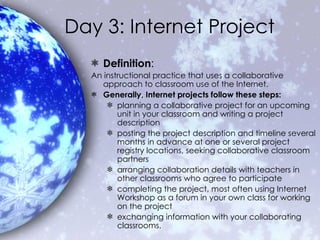 Day 3: Internet Project Definition : An instructional practice that uses a collaborative approach to classroom use of the Internet.  Generally, Internet projects follow these steps: planning a collaborative project for an upcoming unit in your classroom and writing a project description  posting the project description and timeline several months in advance at one or several project registry locations, seeking collaborative classroom partners  arranging collaboration details with teachers in other classrooms who agree to participate completing the project, most often using Internet Workshop as a forum in your own class for working on the project  exchanging information with your collaborating classrooms. 