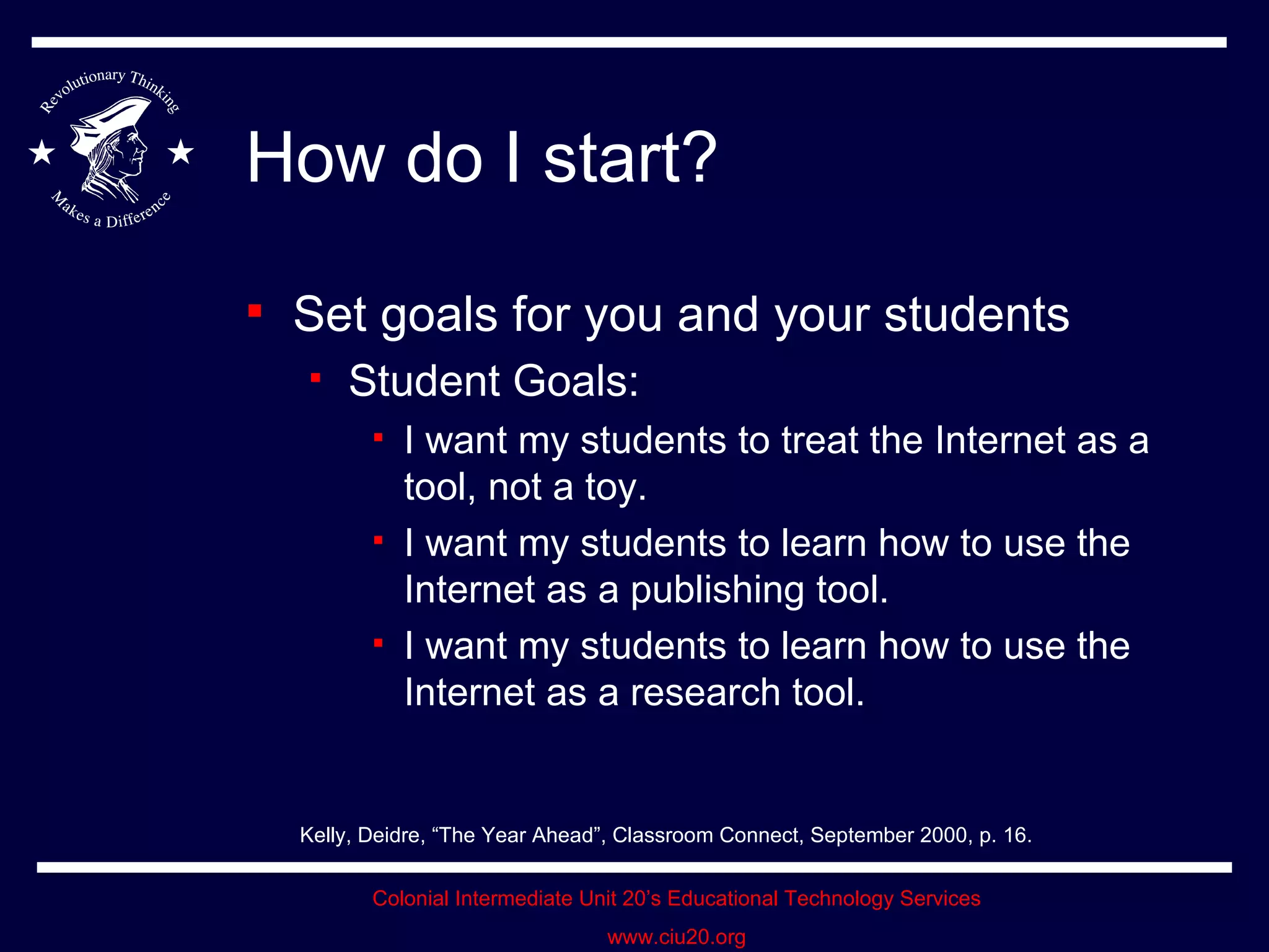 How do I start? Set goals for you and your students Student Goals: I want my students to treat the Internet as a tool, not a toy. I want my students to learn how to use the Internet as a publishing tool. I want my students to learn how to use the Internet as a research tool. Kelly, Deidre, “The Year Ahead”, Classroom Connect, September 2000, p. 16. 