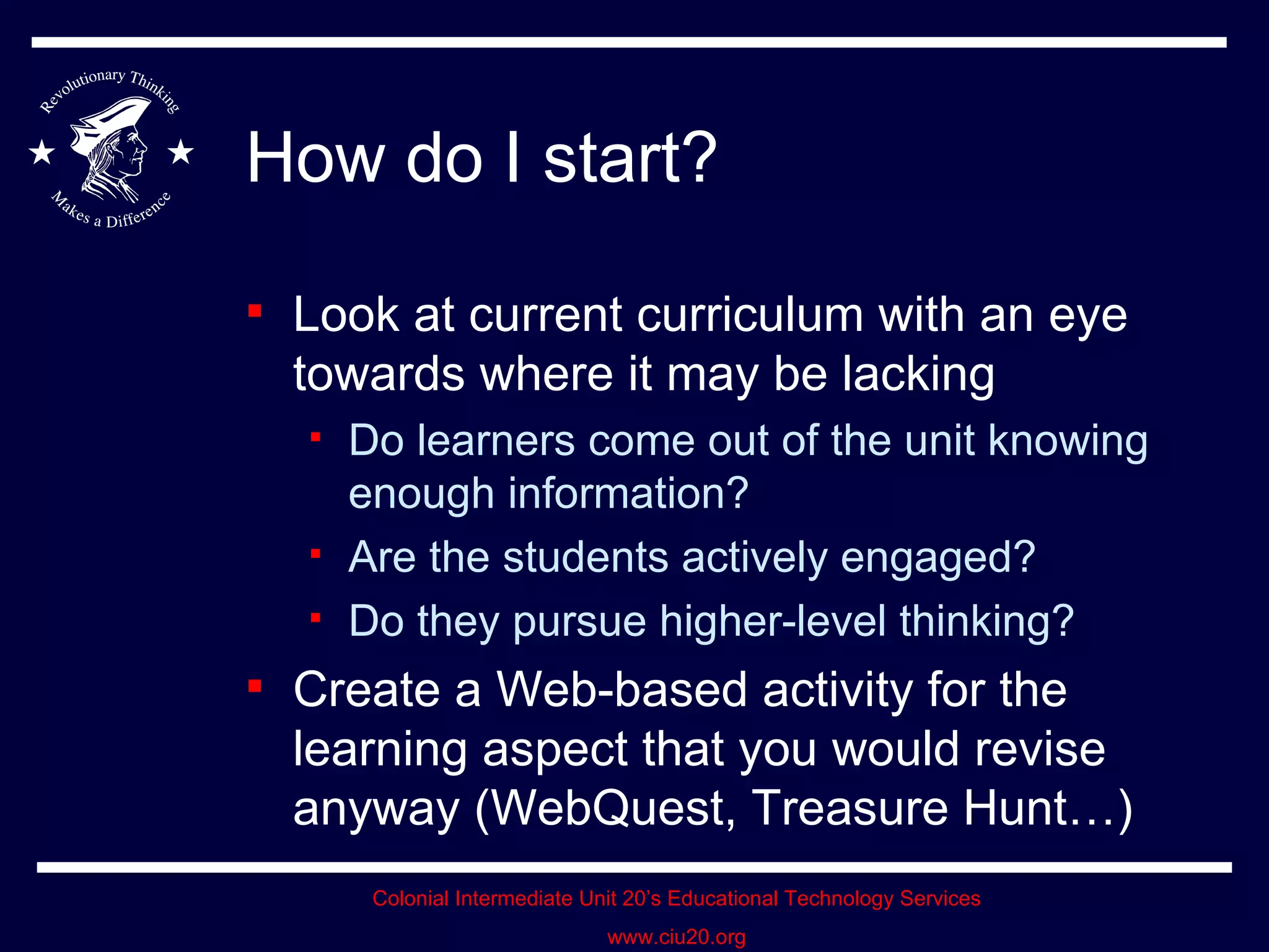 How do I start? Look at current curriculum with an eye towards where it may be lacking Do learners come out of the unit knowing enough information? Are the students actively engaged? Do they pursue higher-level thinking? Create a Web-based activity for the learning aspect that you would revise anyway (WebQuest, Treasure Hunt…) 