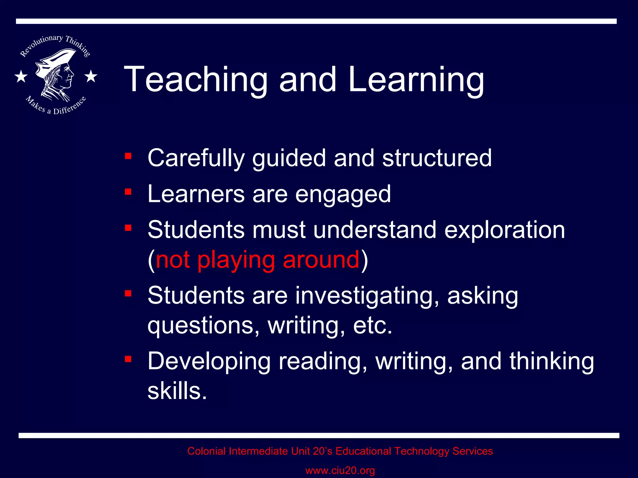 Teaching and Learning Carefully guided and structured Learners are engaged Students must understand exploration ( not playing around ) Students are investigating, asking questions, writing, etc. Developing reading, writing, and thinking skills. 