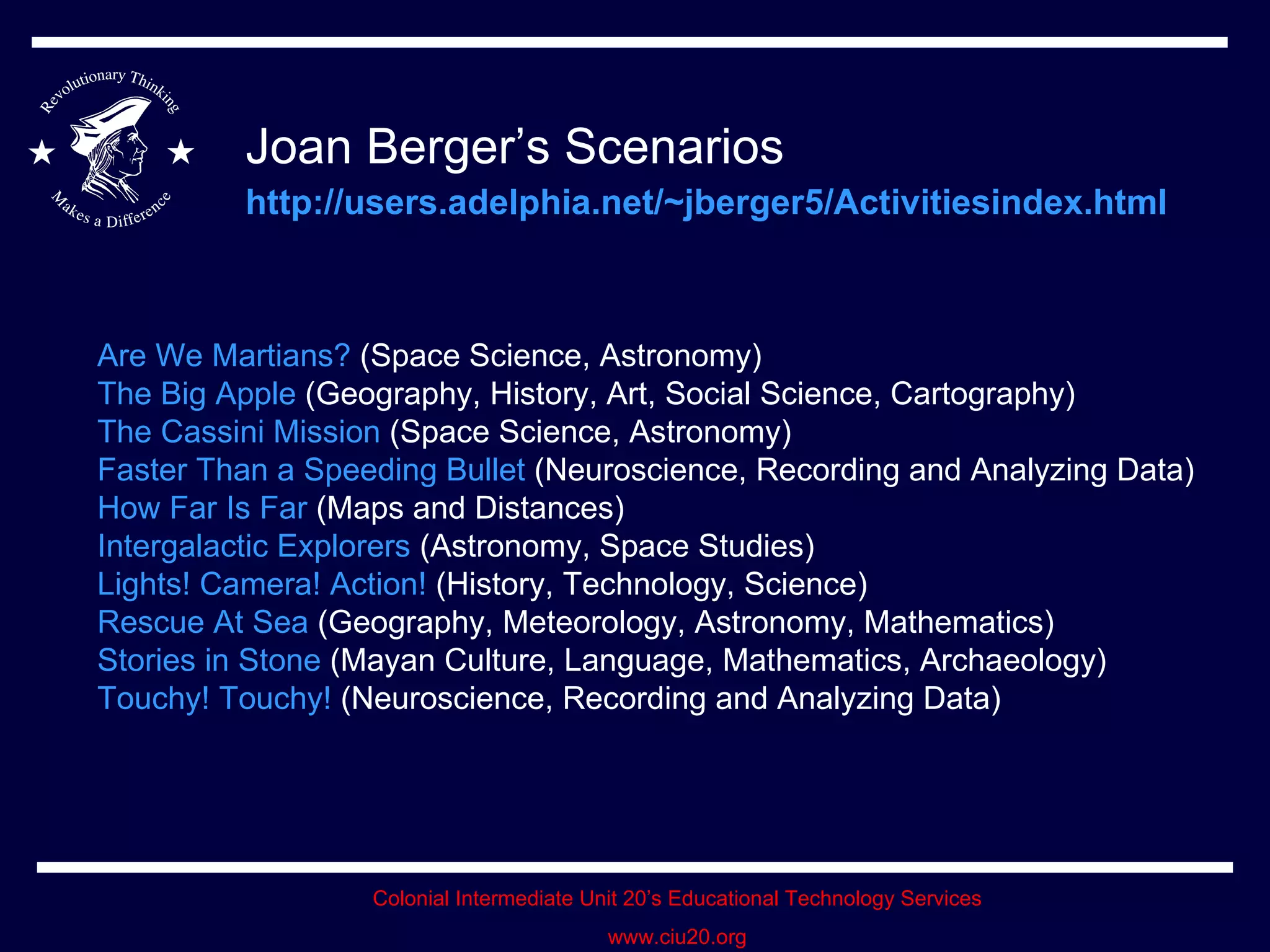Joan Berger’s Scenarios   http://users.adelphia.net/~jberger5/Activitiesindex.html   Are We Martians?  (Space Science, Astronomy)  The Big Apple  (Geography, History, Art, Social Science, Cartography)  The Cassini Mission  (Space Science, Astronomy)  Faster Than a Speeding Bullet  (Neuroscience, Recording and Analyzing Data)  How Far Is Far  (Maps and Distances)  Intergalactic Explorers  (Astronomy, Space Studies)  Lights! Camera! Action!  (History, Technology, Science)  Rescue At Sea  (Geography, Meteorology, Astronomy, Mathematics)  Stories in Stone  (Mayan Culture, Language, Mathematics, Archaeology)  Touchy! Touchy!  (Neuroscience, Recording and Analyzing Data)  