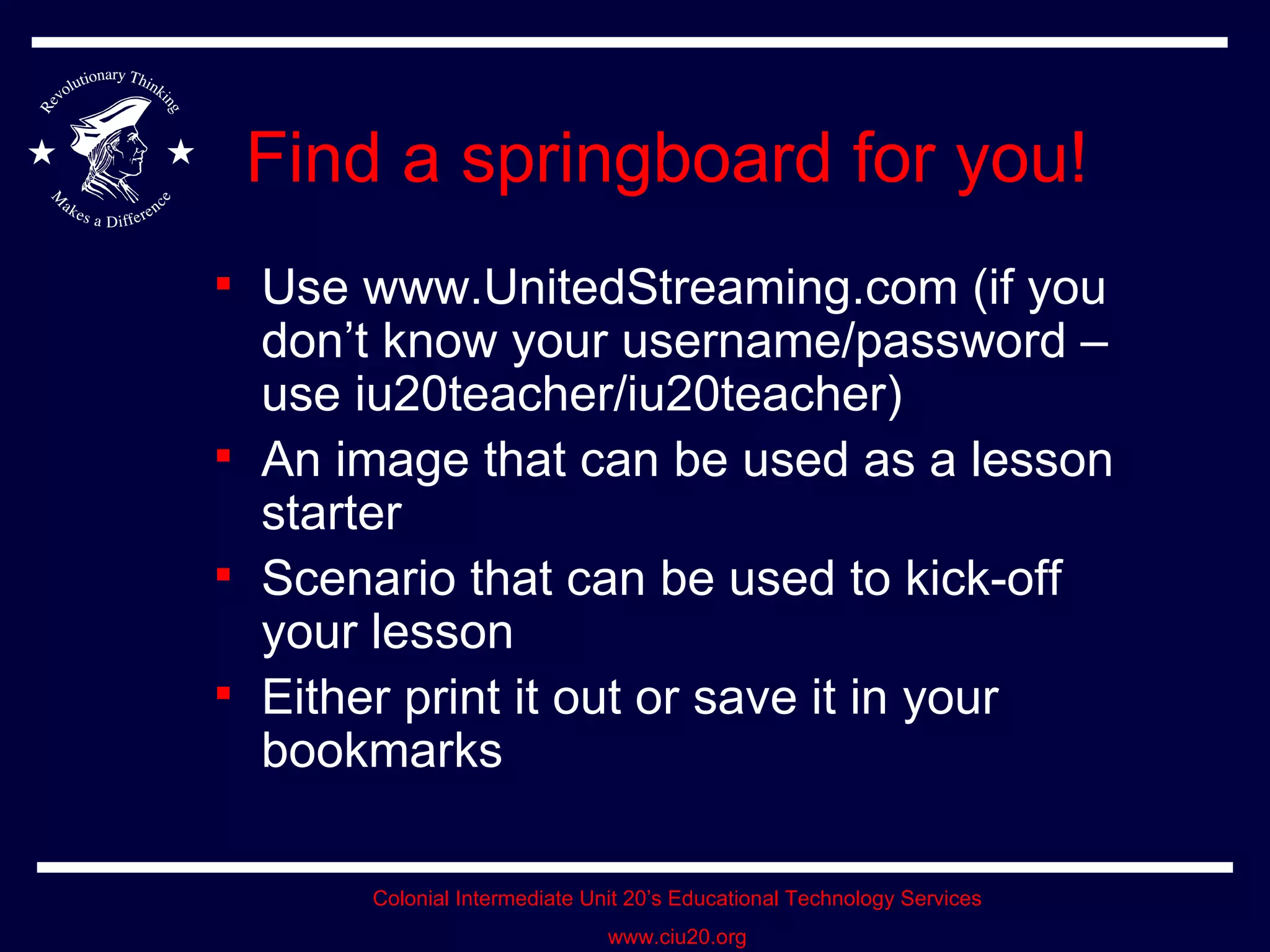 Find a springboard for you! Use www.UnitedStreaming.com (if you don’t know your username/password – use iu20teacher/iu20teacher) An image that can be used as a lesson starter Scenario that can be used to kick-off your lesson Either print it out or save it in your bookmarks 