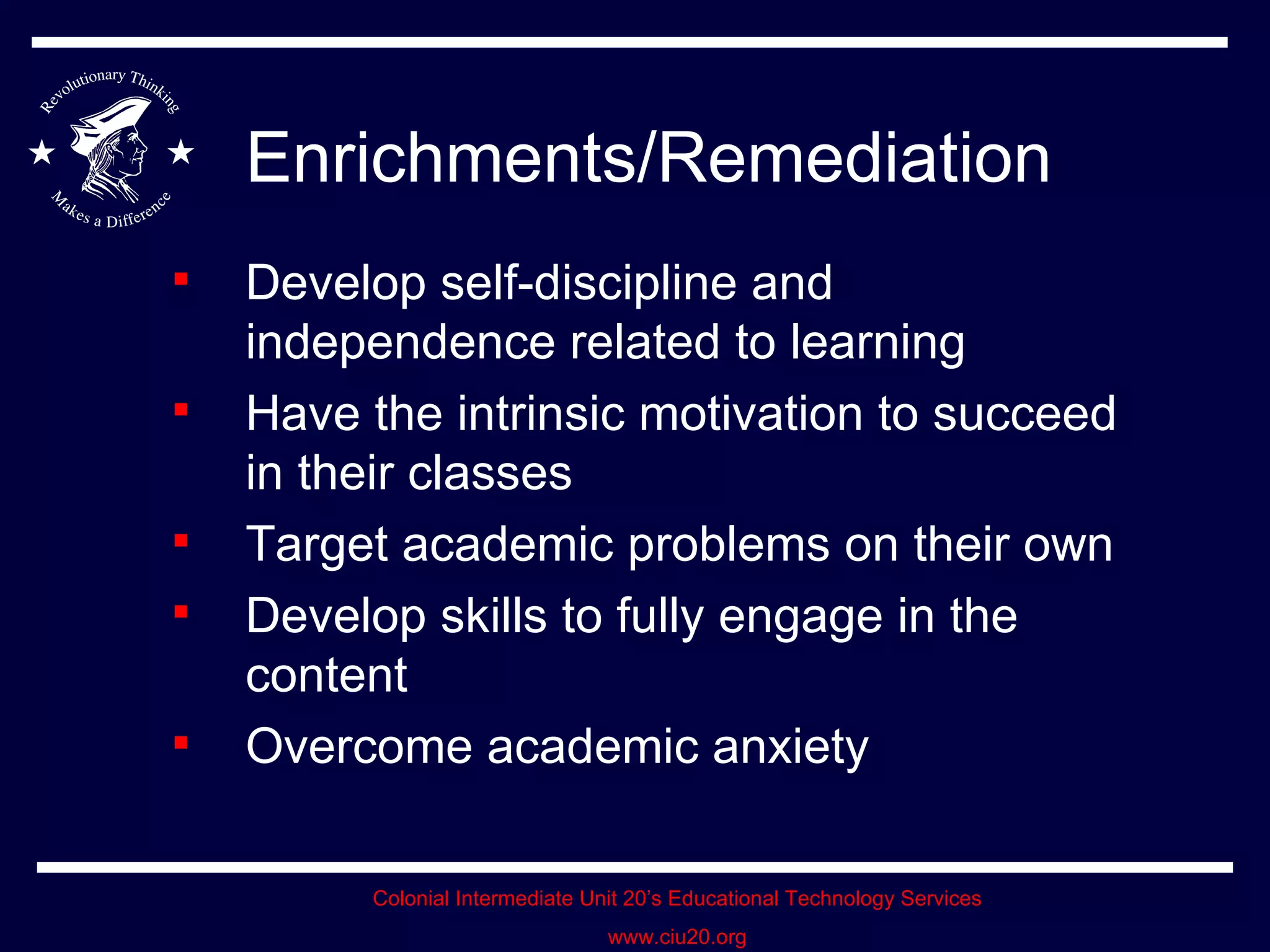 Enrichments/Remediation Develop self-discipline and independence related to learning Have the intrinsic motivation to succeed in their classes Target academic problems on their own Develop skills to fully engage in the content Overcome academic anxiety 