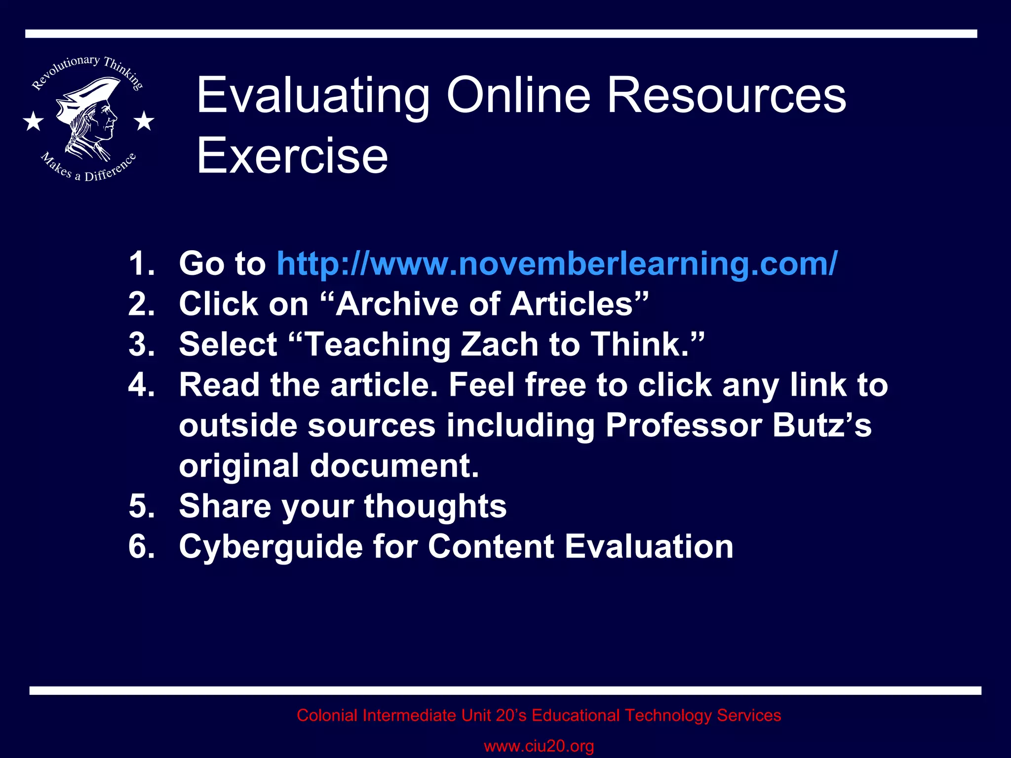 Evaluating Online Resources Exercise Go to  http://www.novemberlearning.com/ Click on “Archive of Articles” Select “Teaching Zach to Think.” Read the article. Feel free to click any link to outside sources including Professor Butz’s original document. Share your thoughts Cyberguide for Content Evaluation 