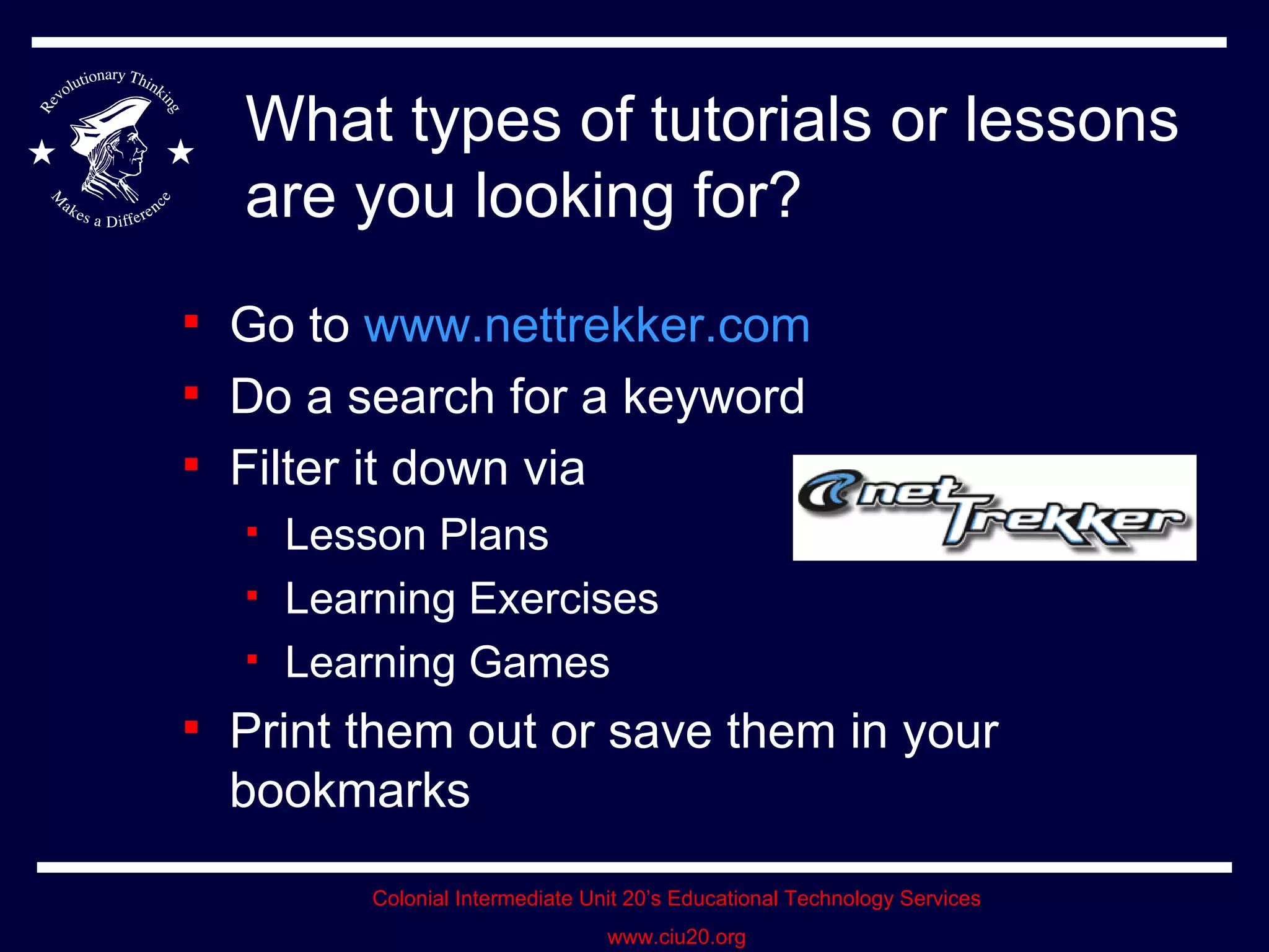 What types of tutorials or lessons are you looking for? Go to  www.nettrekker.com Do a search for a keyword Filter it down via Lesson Plans Learning Exercises Learning Games Print them out or save them in your bookmarks 