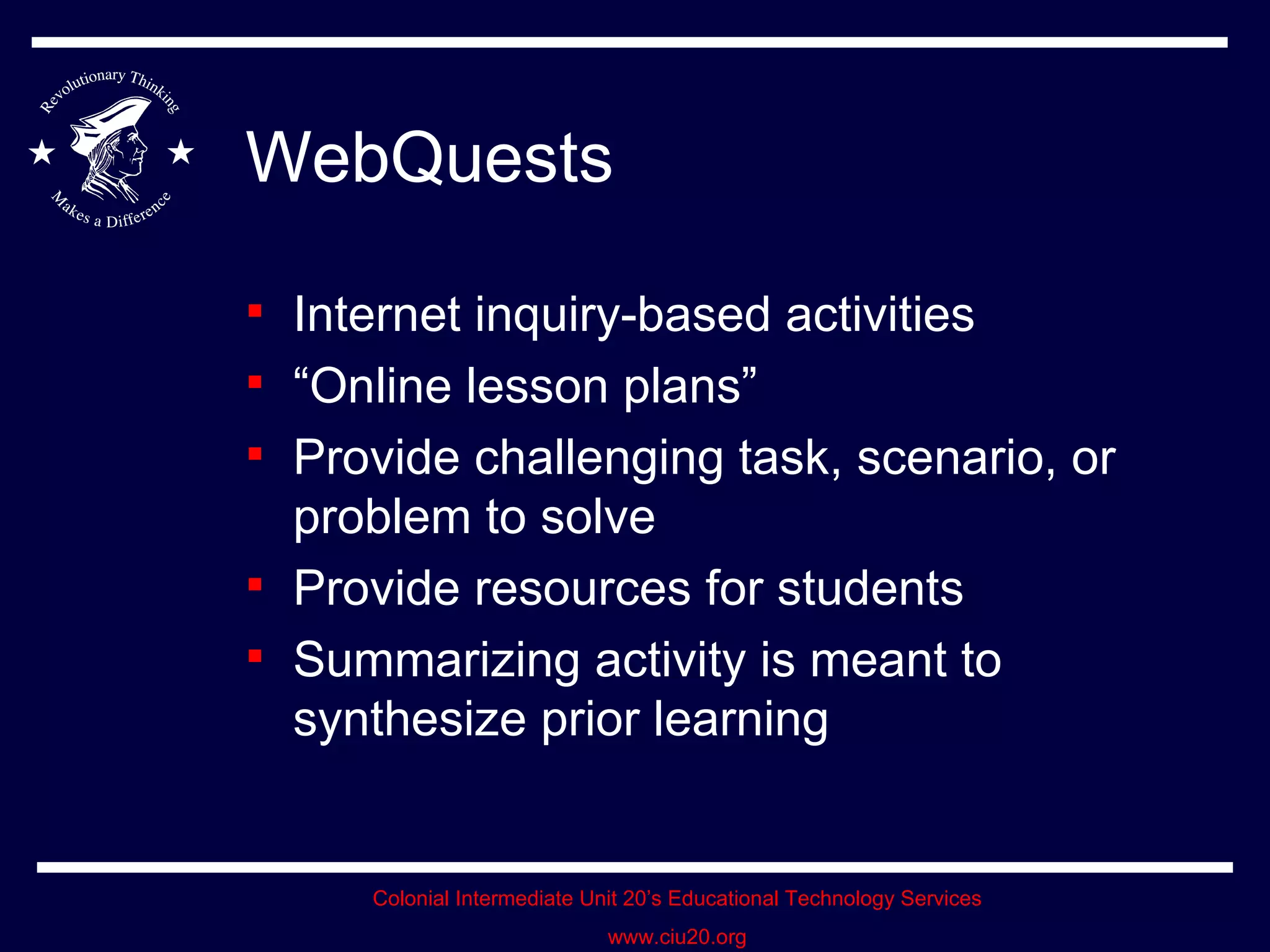WebQuests Internet inquiry-based activities “Online lesson plans” Provide challenging task, scenario, or problem to solve Provide resources for students Summarizing activity is meant to synthesize prior learning 