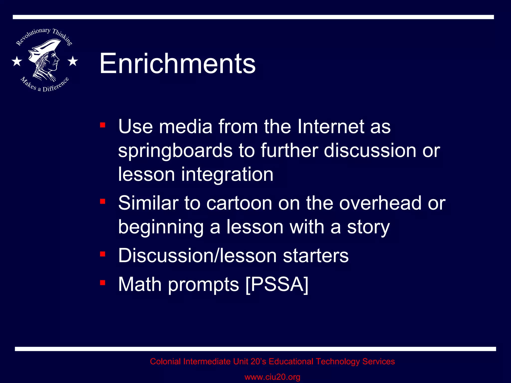 Enrichments Use media from the Internet as springboards to further discussion or lesson integration Similar to cartoon on the overhead or beginning a lesson with a story Discussion/lesson starters Math prompts [PSSA]  