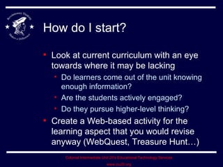 How do I start? Look at current curriculum with an eye towards where it may be lacking Do learners come out of the unit knowing enough information? Are the students actively engaged? Do they pursue higher-level thinking? Create a Web-based activity for the learning aspect that you would revise anyway (WebQuest, Treasure Hunt…) 