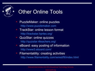 Other Online Tools PuzzleMaker: online puzzles http://www.puzzlemaker.com TrackStar: online lesson format http://trackstar.hprtec.org/ QuizStar: online quizzes http://quizstar.4teachers.org/ eBoard: easy posting of information http://www3.eboard.com/ Filamentatility: creating activities http://www.filamentality.com/wired/fil/index.html 
