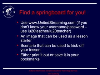 Find a springboard for you! Use www.UnitedStreaming.com (if you don’t know your username/password – use iu20teacher/iu20teacher) An image that can be used as a lesson starter Scenario that can be used to kick-off your lesson Either print it out or save it in your bookmarks 