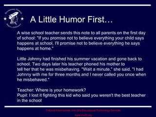 A Little Humor First… A wise school teacher sends this note to all parents on the first day of school: &quot;If you promise not to believe everything your child says happens at school, I'll promise not to believe everything he says happens at home.&quot;  Little Johnny had finished his summer vacation and gone back to school. Two days later his teacher phoned his mother to  tell her that he was misbehaving. &quot;Wait a minute,&quot; she said. &quot;I had Johnny with me for three months and I never called you once when he misbehaved.&quot; Teacher: Where is your homework? Pupil: I lost it fighting this kid who said you weren't the best teacher in the school  
