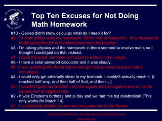 Top Ten Excuses for Not Doing Math Homework #10 - Galileo didn't know calculus; what do I need it for?  #9 - &quot;A math addict stole my homework. When they arrested him,  they discovered Mr/Miss/Ms/Mrs [fill in the blank] had been his teacher.&quot;  #8 - I'm taking physics and the homework in there seemed to involve math, so I thought I could just do that instead. #7 - I have the proof, but there isn't room to write it in the margin.   #6 - I have a solar powered calculator and it was cloudy.  #5 - I was watching the World Series and got tied up trying to prove that it converged.   #4 - I could only get arbitrarily close to my textbook. I couldn't actually reach it. (I reached half way, and then half of that, and then ...)  #3 - I couldn't figure out whether i am the square root of negative one or i is the square root of negative one.   #2 - It was Einstein's birthday and pi day and we had this big celebration! (This only works for March 14) #1 - I accidentally divided by zero and my paper burst into flames.  