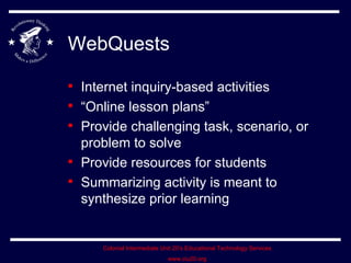 WebQuests Internet inquiry-based activities “Online lesson plans” Provide challenging task, scenario, or problem to solve Provide resources for students Summarizing activity is meant to synthesize prior learning 
