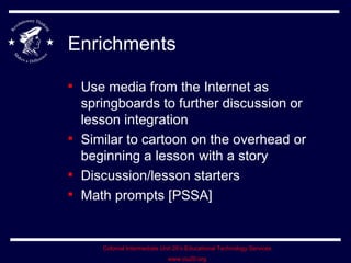 Enrichments Use media from the Internet as springboards to further discussion or lesson integration Similar to cartoon on the overhead or beginning a lesson with a story Discussion/lesson starters Math prompts [PSSA]  