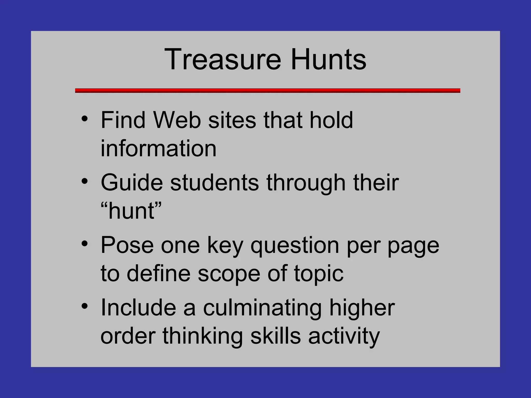 Treasure Hunts Find Web sites that hold information Guide students through their “hunt” Pose one key question per page to define scope of topic Include a culminating higher order thinking skills activity 