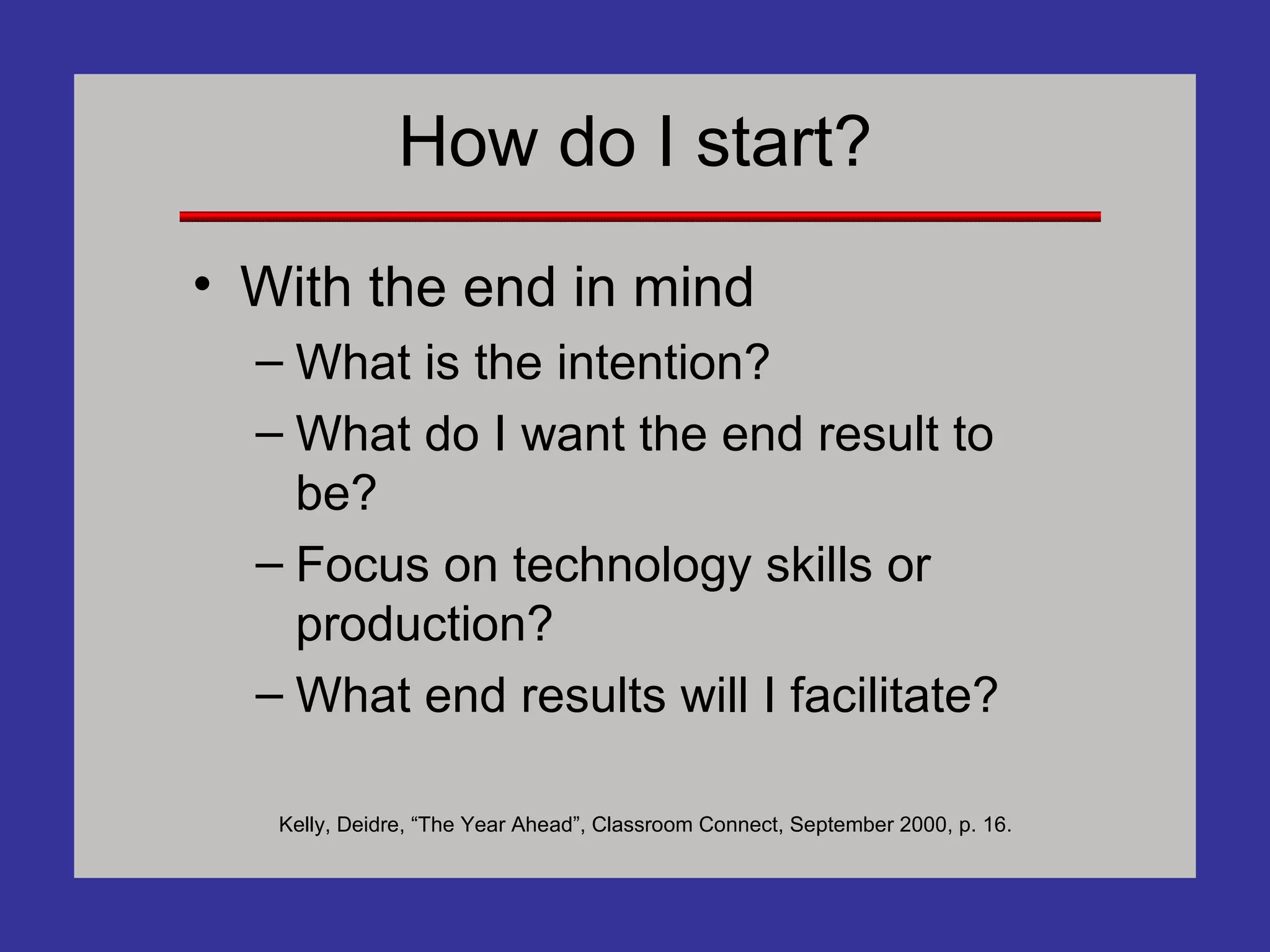 How do I start? With the end in mind What is the intention? What do I want the end result to be? Focus on technology skills or production? What end results will I facilitate? Kelly, Deidre, “The Year Ahead”, Classroom Connect, September 2000, p. 16. 