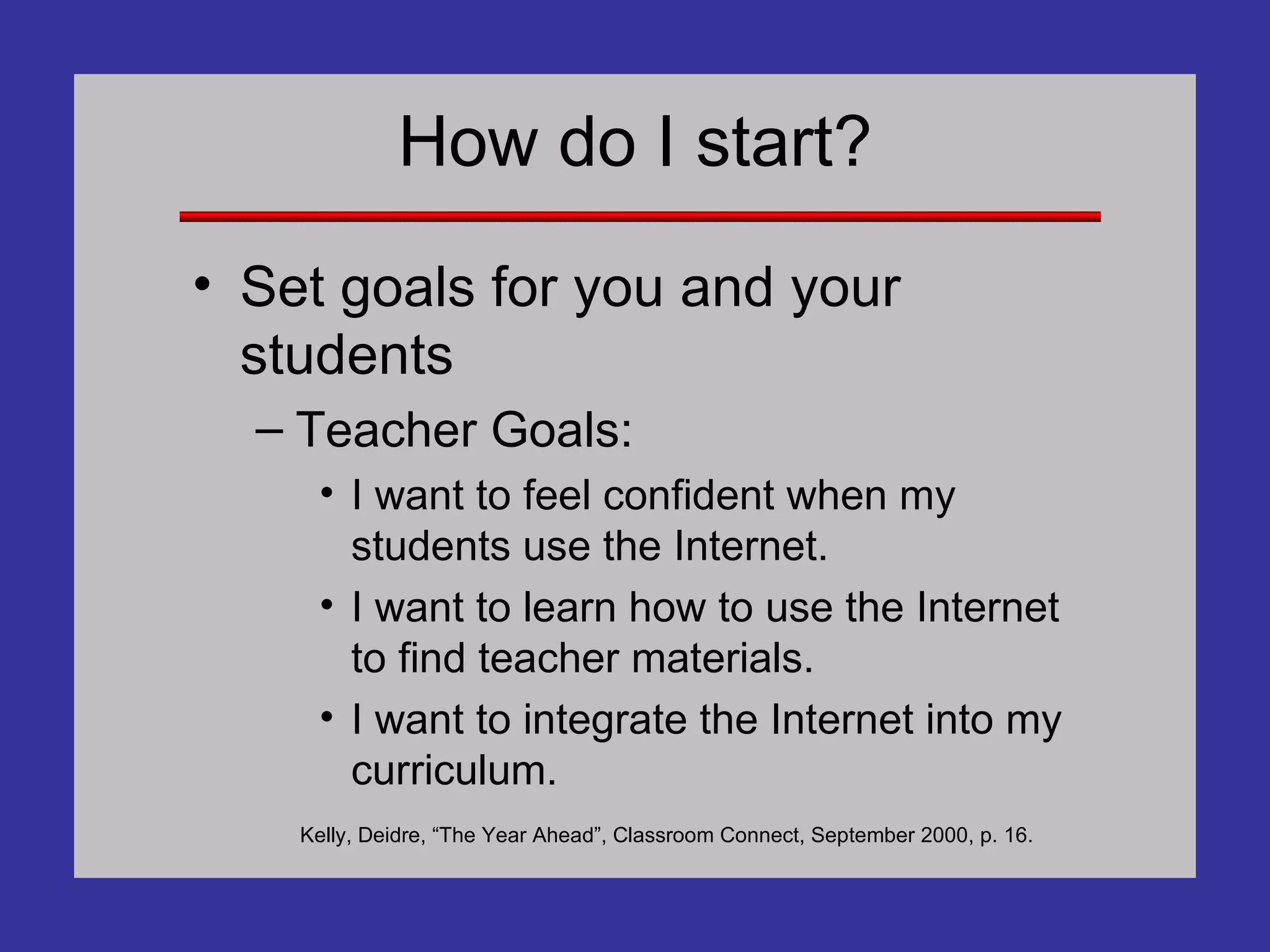 How do I start? Set goals for you and your students Teacher Goals: I want to feel confident when my students use the Internet. I want to learn how to use the Internet to find teacher materials. I want to integrate the Internet into my curriculum. Kelly, Deidre, “The Year Ahead”, Classroom Connect, September 2000, p. 16. 