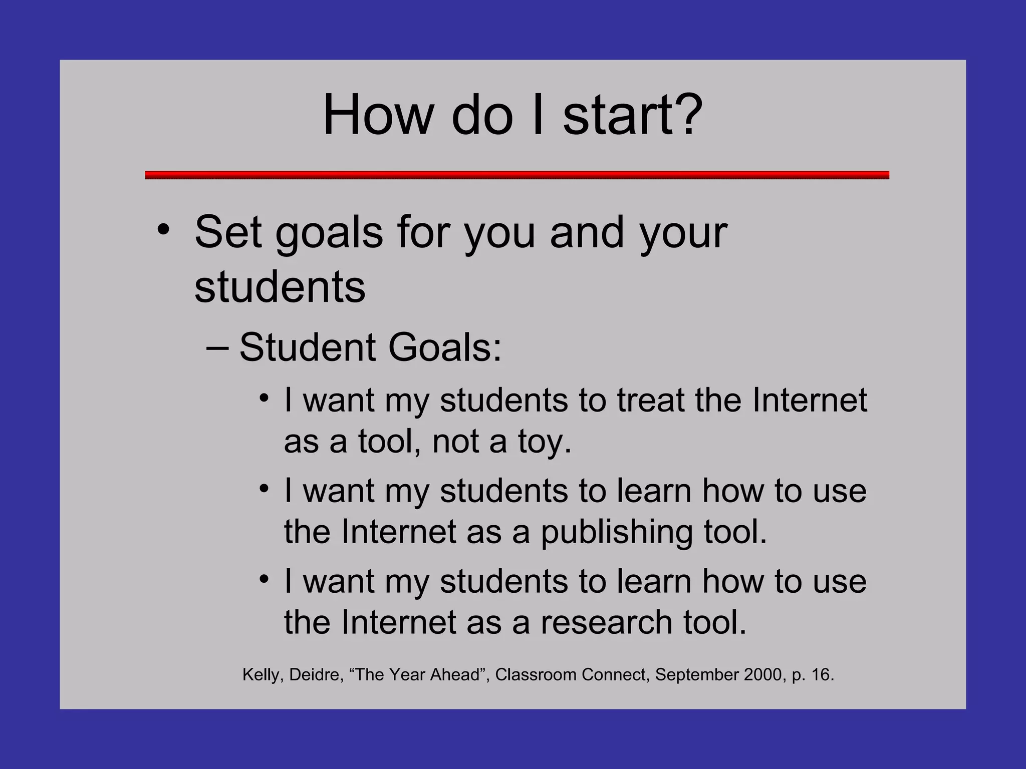 How do I start? Set goals for you and your students Student Goals: I want my students to treat the Internet as a tool, not a toy. I want my students to learn how to use the Internet as a publishing tool. I want my students to learn how to use the Internet as a research tool. Kelly, Deidre, “The Year Ahead”, Classroom Connect, September 2000, p. 16. 