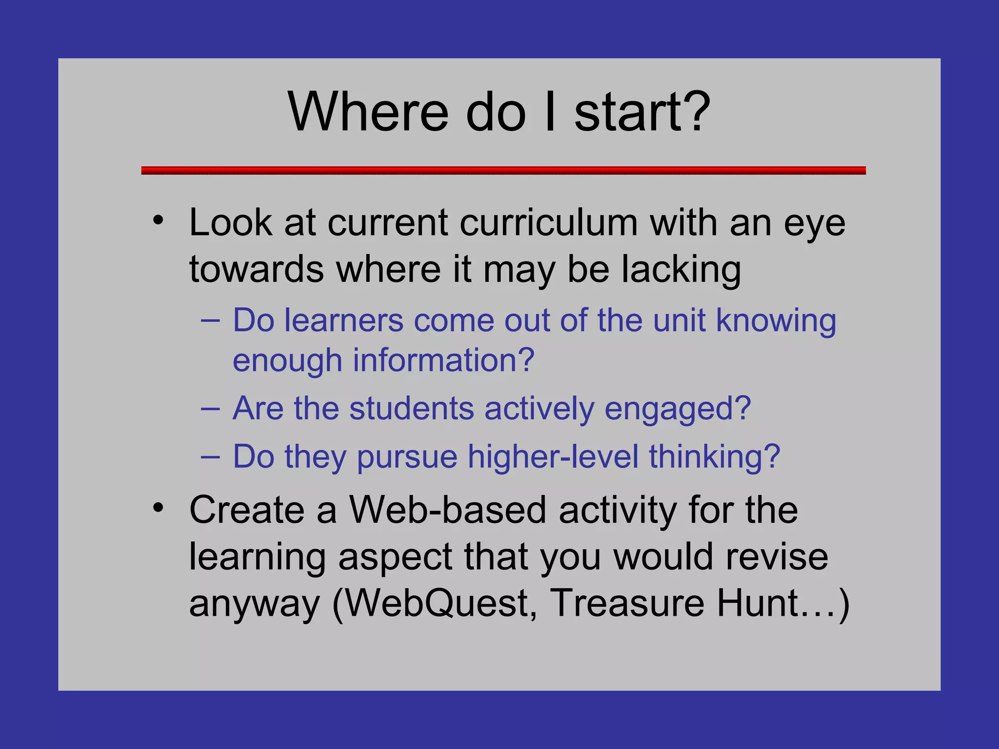 Where do I start? Look at current curriculum with an eye towards where it may be lacking Do learners come out of the unit knowing enough information? Are the students actively engaged? Do they pursue higher-level thinking? Create a Web-based activity for the learning aspect that you would revise anyway (WebQuest, Treasure Hunt…) 