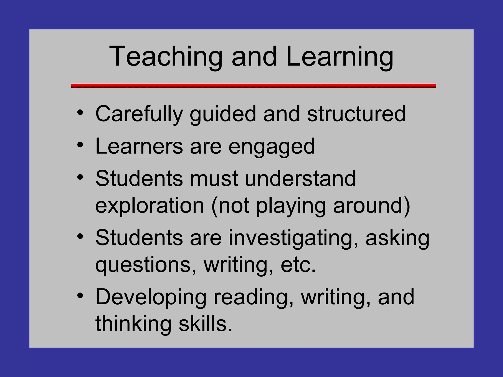 Teaching and Learning Carefully guided and structured Learners are engaged Students must understand exploration (not playing around) Students are investigating, asking questions, writing, etc. Developing reading, writing, and thinking skills. 