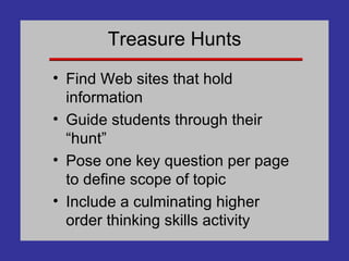 Treasure Hunts Find Web sites that hold information Guide students through their “hunt” Pose one key question per page to define scope of topic Include a culminating higher order thinking skills activity 