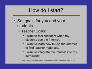How do I start? Set goals for you and your students Teacher Goals: I want to feel confident when my students use the Internet. I want to learn how to use the Internet to find teacher materials. I want to integrate the Internet into my curriculum. Kelly, Deidre, “The Year Ahead”, Classroom Connect, September 2000, p. 16. 