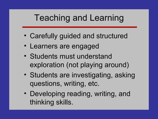 Teaching and Learning Carefully guided and structured Learners are engaged Students must understand exploration (not playing around) Students are investigating, asking questions, writing, etc. Developing reading, writing, and thinking skills. 