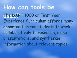 How can tools be used? The DART 1000 or First Year Experience Curriculum affords many opportunities for students to work collaboratively to research, make presentations, and synthesize information about relevant topics 