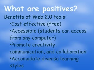 What are positives? Benefits of Web 2.0 tools: Cost effective (free) Accessible (students can access from any computer) Promote creativity, communication, and collaboration Accomodate diverse learning styles ,,,,,,, 