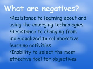 What are negatives? Resistance to learning about and using the emerging technologies Resistance to changing from individualized to collaborative learning activities Inability to select the most effective tool for objectives 