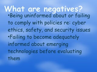 What are negatives? Being uninformed about or failing to comply with policies re: cyber ethics, safety, and security issues Failing to become adequately informed about emerging technologies before evaluating them 