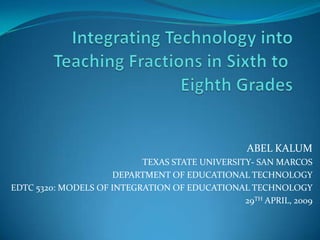 ABEL KALUM
                           TEXAS STATE UNIVERSITY- SAN MARCOS
                     DEPARTMENT OF EDUCATIONAL TECHNOLOGY
EDTC 5320: MODELS OF INTEGRATION OF EDUCATIONAL TECHNOLOGY
                                                29TH APRIL, 2009
 