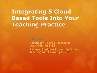 Integrating 5 Cloud
Based Tools Into Your
Teaching Practice
Kim Pepler
Secondary Science Teacher at
Learn@Home 8-12
2nd year Graduate Student in Online
Teaching and Learning at VIU

 